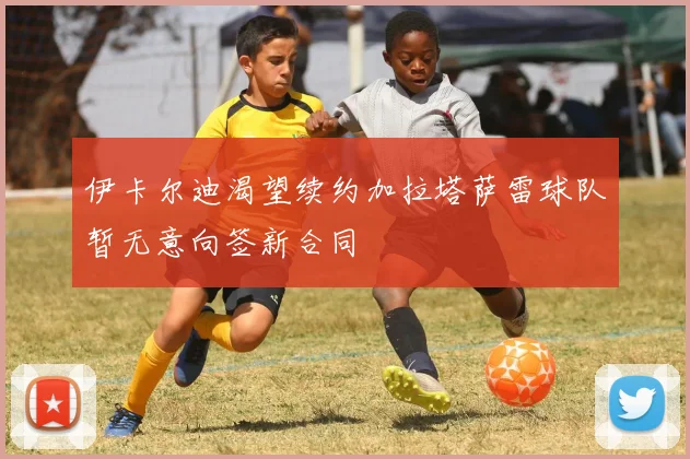 伊卡尔迪渴望续约加拉塔萨雷球队暂无意向签新合同