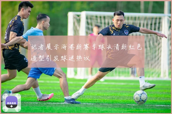 记者展示海港新赛季球衣清新红色造型引发球迷热议