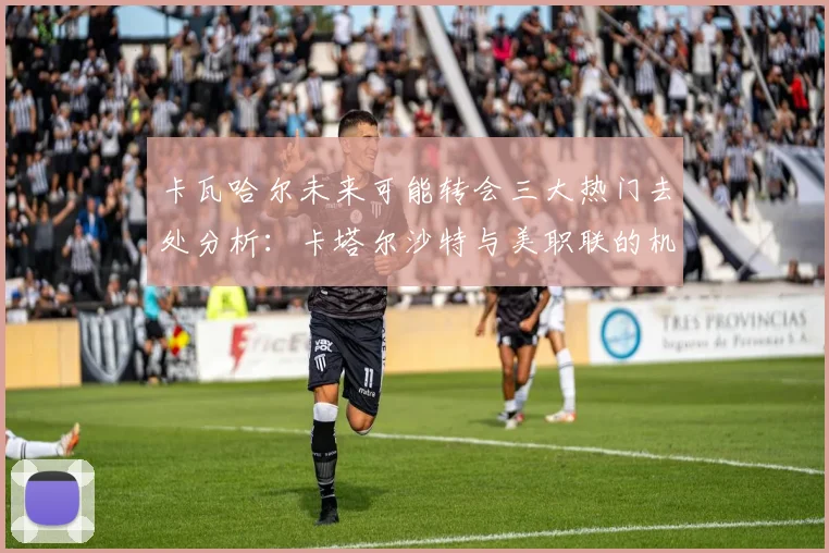 卡瓦哈尔未来可能转会三大热门去处分析：卡塔尔沙特与美职联的机会