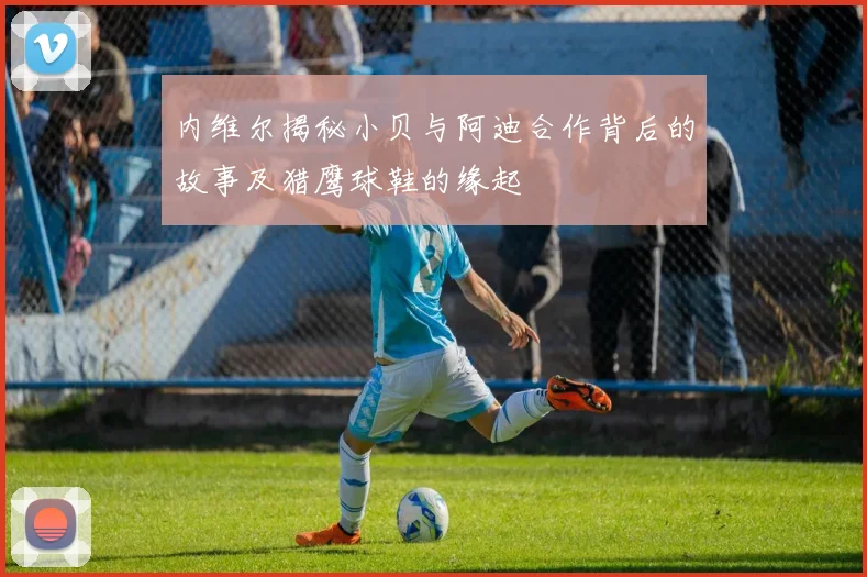 内维尔揭秘小贝与阿迪合作背后的故事及猎鹰球鞋的缘起