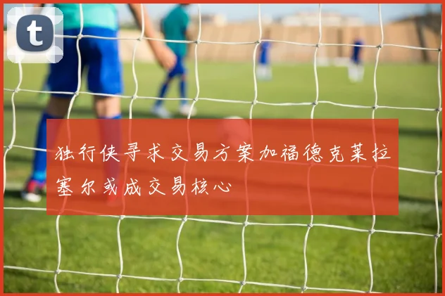 独行侠寻求交易方案加福德克莱拉塞尔或成交易核心