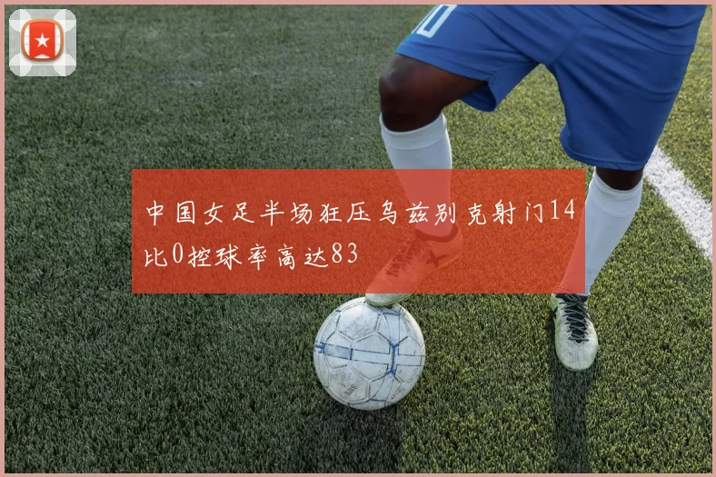 中国女足半场狂压乌兹别克射门14比0控球率高达83