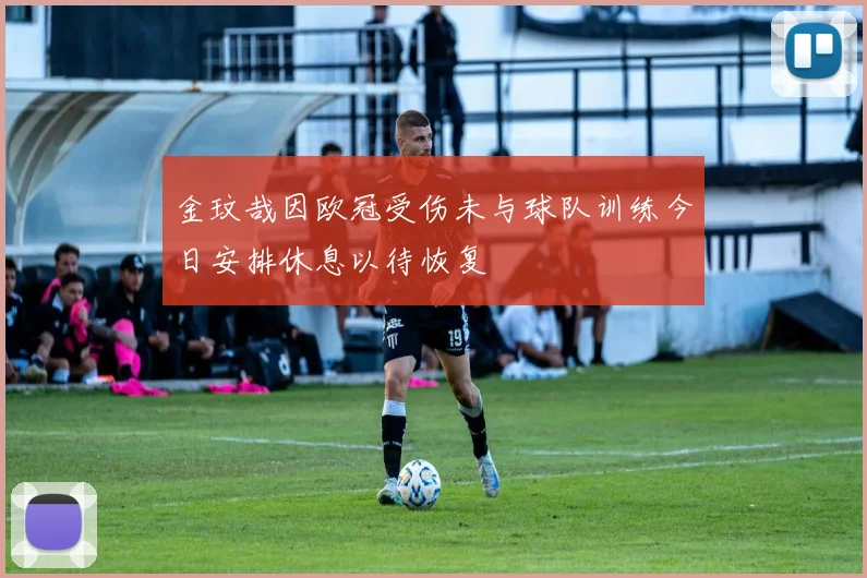 金玟哉因欧冠受伤未与球队训练今日安排休息以待恢复