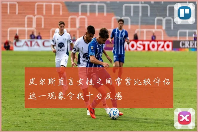 皮尔斯直言女性之间常常比较伴侣这一现象令我十分反感