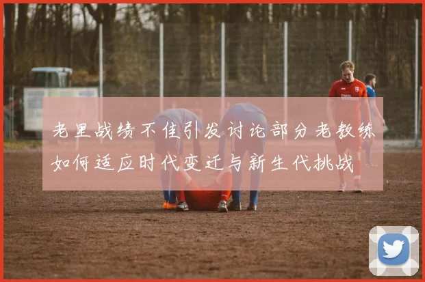老里战绩不佳引发讨论部分老教练如何适应时代变迁与新生代挑战