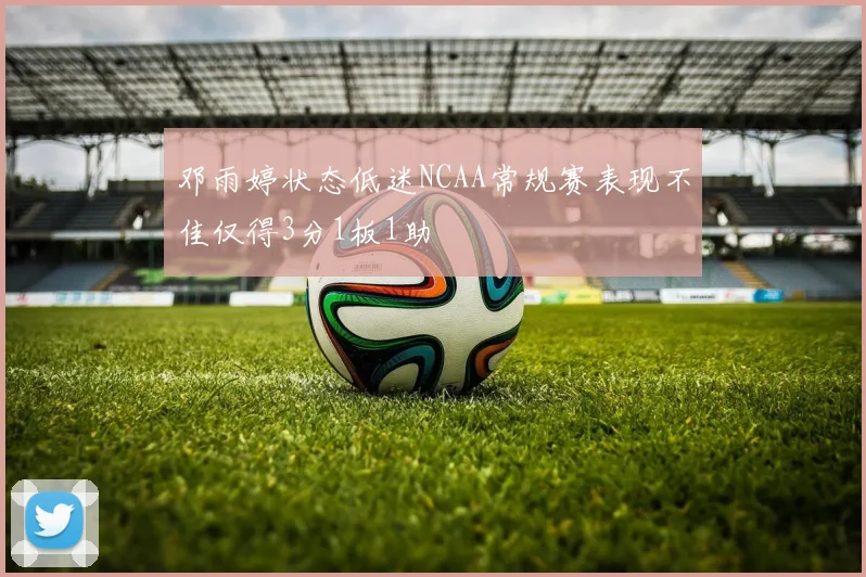 邓雨婷状态低迷NCAA常规赛表现不佳仅得3分1板1助