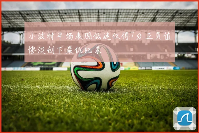 小波特半场表现低迷仅得7分正负值惨淡创下最低纪录