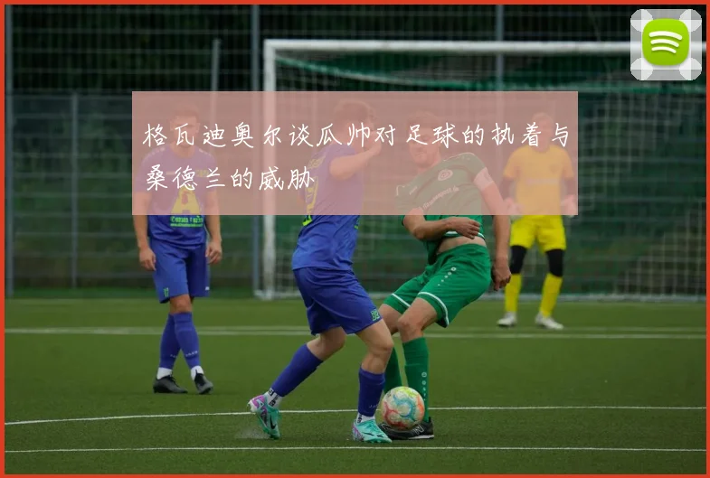 格瓦迪奥尔谈瓜帅对足球的执着与桑德兰的威胁