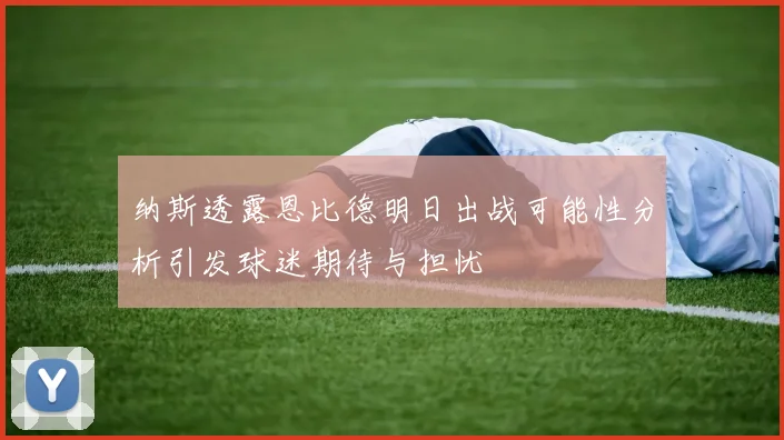 纳斯透露恩比德明日出战可能性分析引发球迷期待与担忧