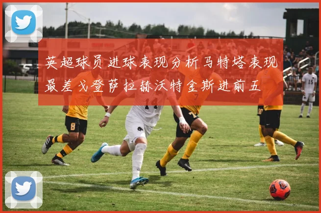 英超球员进球表现分析马特塔表现最差戈登萨拉赫沃特金斯进前五