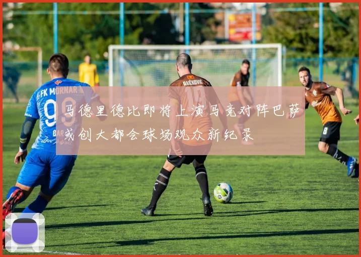马德里德比即将上演马竞对阵巴萨或创大都会球场观众新纪录