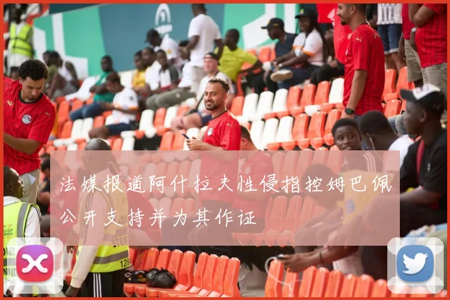 法媒报道阿什拉夫性侵指控姆巴佩公开支持并为其作证