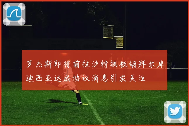 罗杰斯即将前往沙特执教胡拜尔库迪西亚达成协议消息引发关注