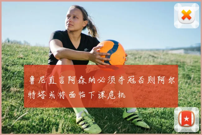 鲁尼直言阿森纳必须夺冠否则阿尔特塔或将面临下课危机