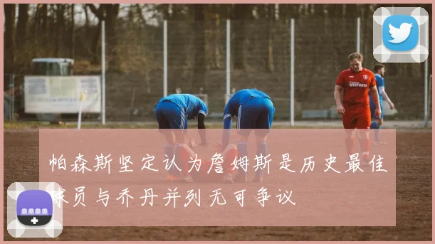 帕森斯坚定认为詹姆斯是历史最佳球员与乔丹并列无可争议