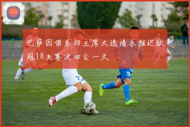 巴萨因俱乐部主席大选请求推迟欧冠18决赛次回合一天