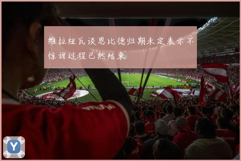 维拉纽瓦谈恩比德归期未定表示不惊讶过程已然结束